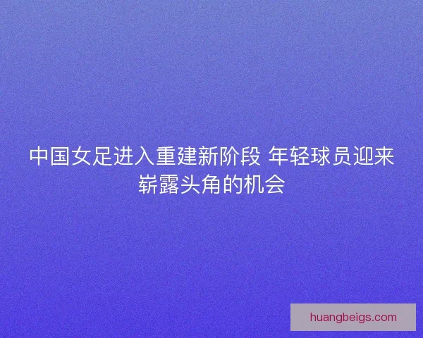 中国女足进入重建新阶段 年轻球员迎来崭露头角的机会