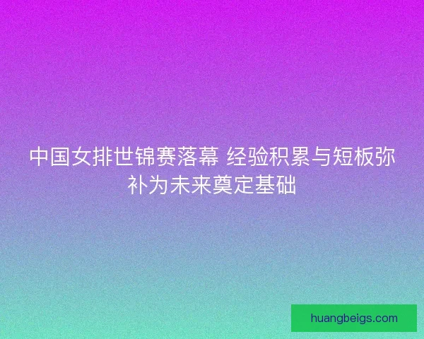 中国女排世锦赛落幕 经验积累与短板弥补为未来奠定基础