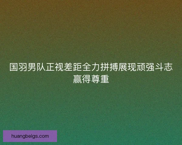 国羽男队正视差距全力拼搏展现顽强斗志赢得尊重 国羽男队正视差距全力拼搏展现顽强斗志赢得尊重