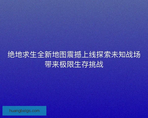 绝地求生全新地图震撼上线探索未知战场带来极限生存挑战