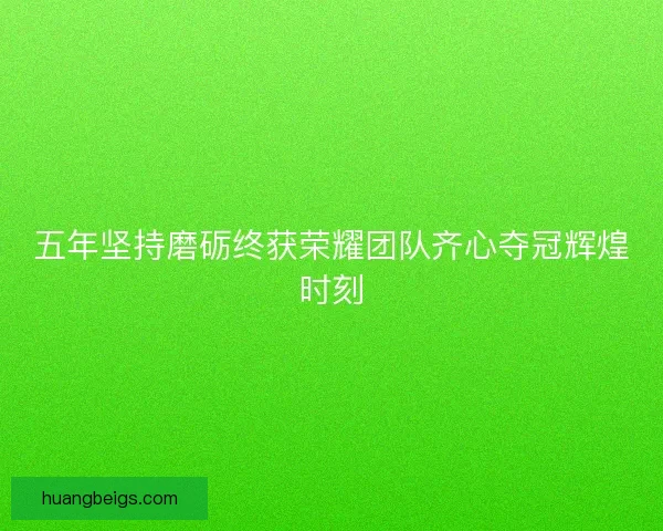 五年坚持磨砺终获荣耀团队齐心夺冠辉煌时刻 五年坚持磨砺终获荣耀团队齐心夺冠辉煌时刻