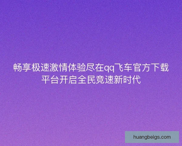 畅享极速激情体验尽在qq飞车官方下载平台开启全民竞速新时代