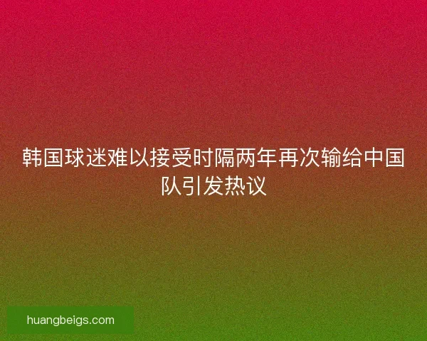韩国球迷难以接受时隔两年再次输给中国队引发热议
