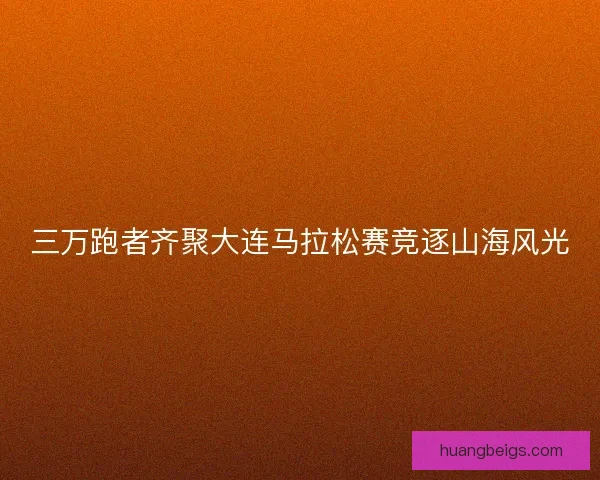 三万跑者齐聚大连马拉松赛竞逐山海风光