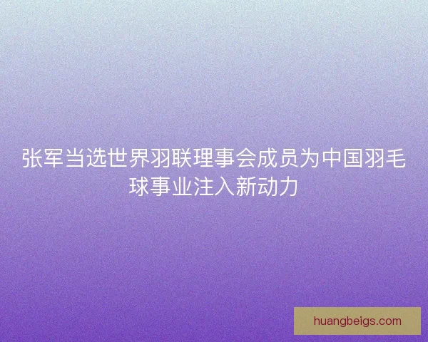 张军当选世界羽联理事会成员为中国羽毛球事业注入新动力