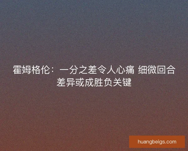霍姆格伦：一分之差令人心痛 细微回合差异或成胜负关键
