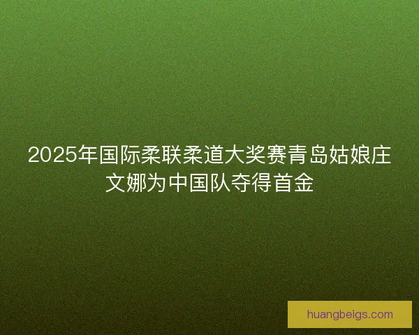 2025年国际柔联柔道大奖赛青岛姑娘庄文娜为中国队夺得首金 2025年国际柔联柔道大奖赛青岛姑娘庄文娜为中国队夺得首金