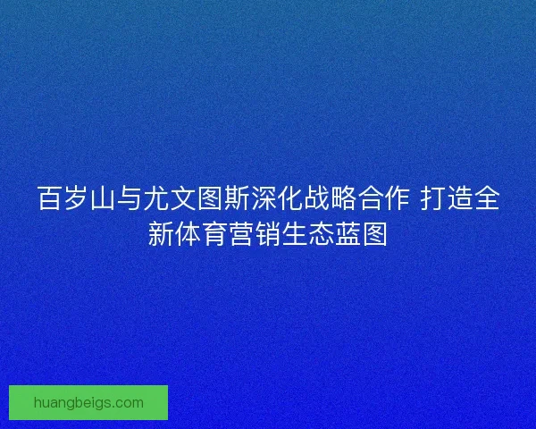 百岁山与尤文图斯深化战略合作 打造全新体育营销生态蓝图