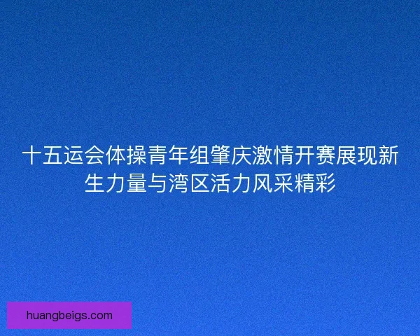 十五运会体操青年组肇庆激情开赛展现新生力量与湾区活力风采精彩 十五运会体操青年组肇庆激情开赛展现新生力量与湾区活力风采精彩