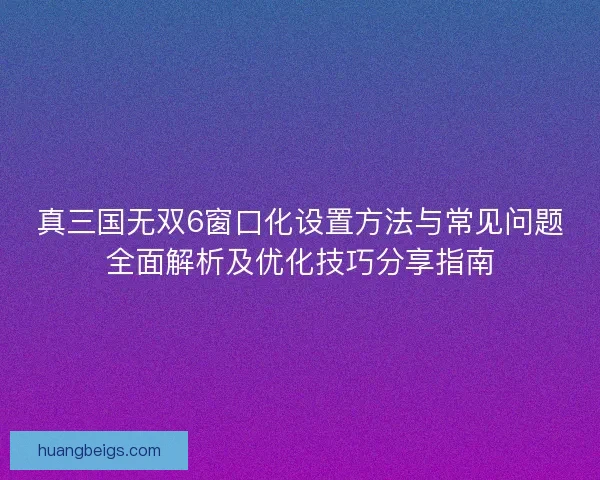 真三国无双6窗口化设置方法与常见问题全面解析及优化技巧分享指南 真三国无双6窗口化设置方法与常见问题全面解析及优化技巧分享指南