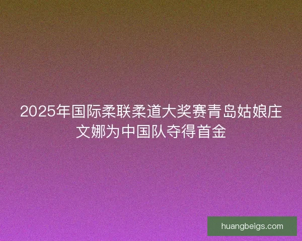 2025年国际柔联柔道大奖赛青岛姑娘庄文娜为中国队夺得首金 2025年国际柔联柔道大奖赛青岛姑娘庄文娜为中国队夺得首金