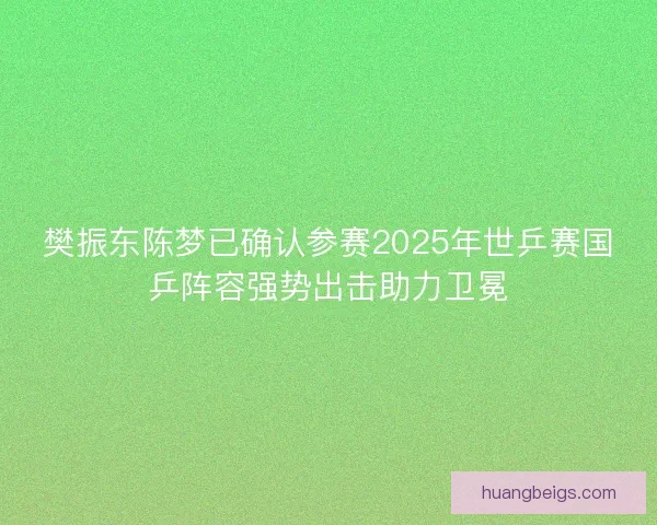 樊振东陈梦已确认参赛2025年世乒赛国乒阵容强势出击助力卫冕