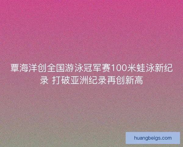 覃海洋创全国游泳冠军赛100米蛙泳新纪录 打破亚洲纪录再创新高