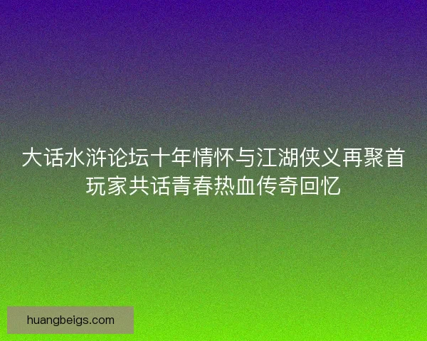 大话水浒论坛十年情怀与江湖侠义再聚首玩家共话青春热血传奇回忆