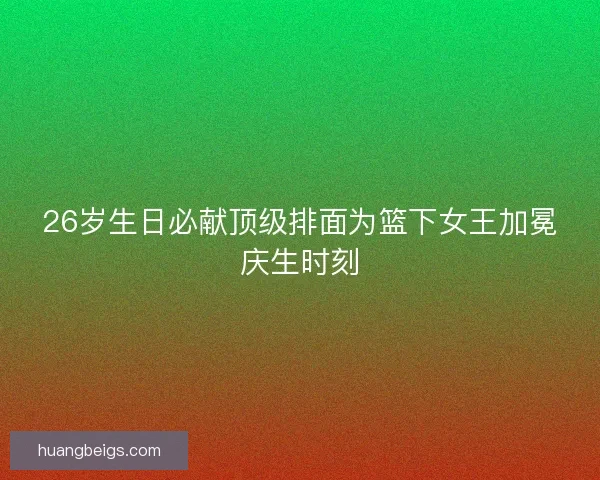 26岁生日必献顶级排面为篮下女王加冕庆生时刻
