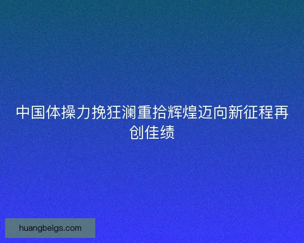中国体操力挽狂澜重拾辉煌迈向新征程再创佳绩