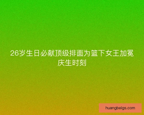 26岁生日必献顶级排面为篮下女王加冕庆生时刻 26岁生日必献顶级排面为篮下女王加冕庆生时刻
