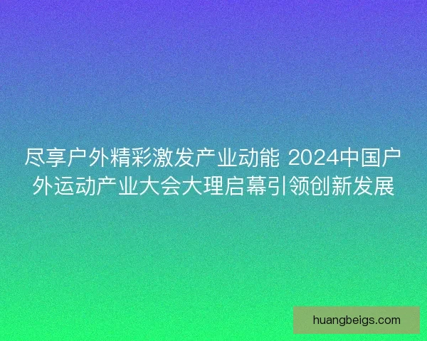 尽享户外精彩激发产业动能 2024中国户外运动产业大会大理启幕引领创新发展 尽享户外精彩激发产业动能 2024中国户外运动产业大会大理启幕引领创新发展
