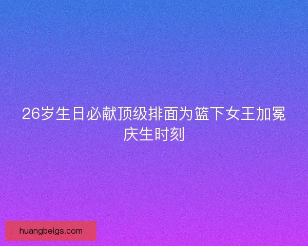 26岁生日必献顶级排面为篮下女王加冕庆生时刻