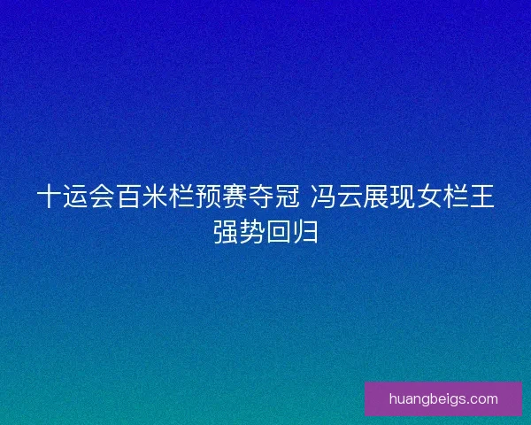 十运会百米栏预赛夺冠 冯云展现女栏王强势回归